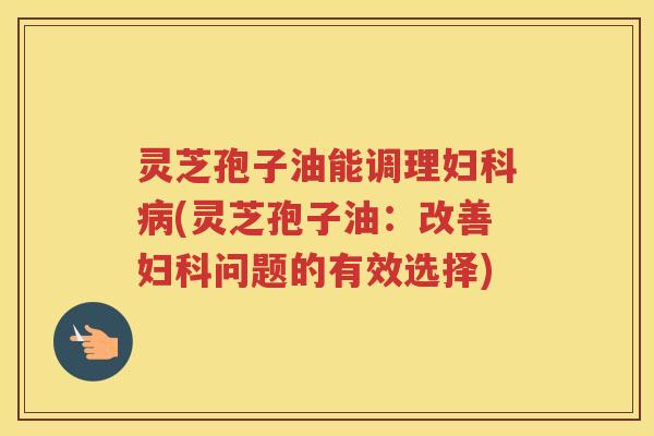 灵芝孢子油能调理(灵芝孢子油:改善问题的有效选择) 灵芝孢子油能调理(灵芝孢子油:改善问题的有效选择)