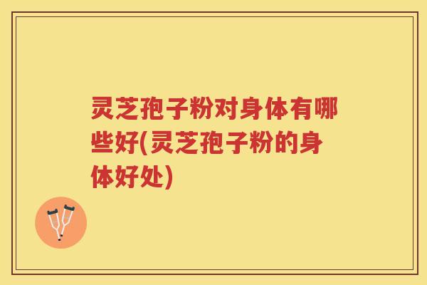 灵芝孢子粉对身体有哪些好(灵芝孢子粉的身体好处)