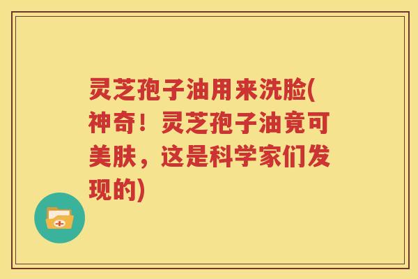 灵芝孢子油用来洗脸(神奇！灵芝孢子油竟可美肤，这是科学家们发现的)