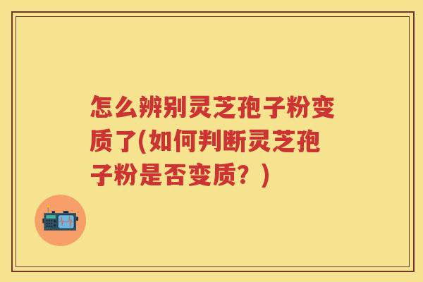 怎么辨别灵芝孢子粉变质了(如何判断灵芝孢子粉是否变质？)