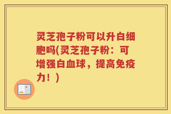 灵芝孢子粉可以升白细胞吗(灵芝孢子粉：可增强白血球，提高免疫力！)