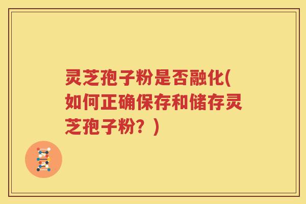 灵芝孢子粉是否融化(如何正确保存和储存灵芝孢子粉？)