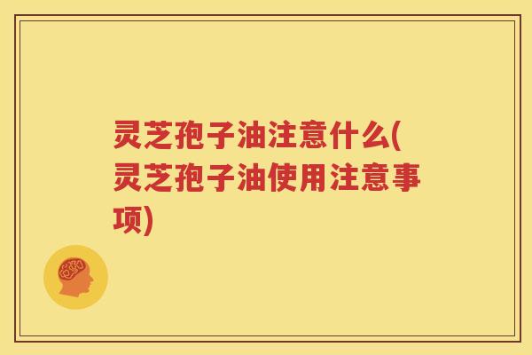 灵芝孢子油注意什么(灵芝孢子油使用注意事项)
