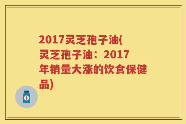 2017灵芝孢子油(灵芝孢子油：2017年销量大涨的饮食保健品)