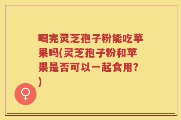 喝完灵芝孢子粉能吃苹果吗(灵芝孢子粉和苹果是否可以一起食用？)