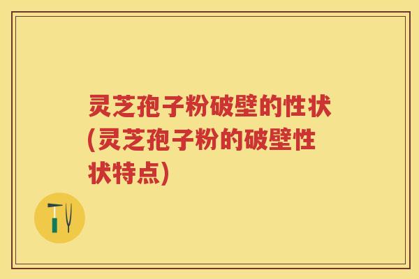 灵芝孢子粉破壁的性状(灵芝孢子粉的破壁性状特点)