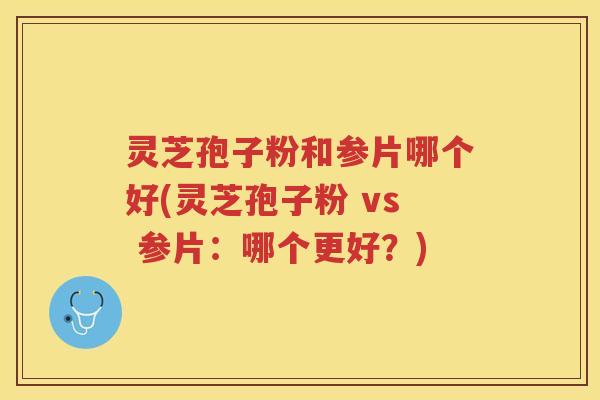 灵芝孢子粉和参片哪个好(灵芝孢子粉 vs 参片：哪个更好？)