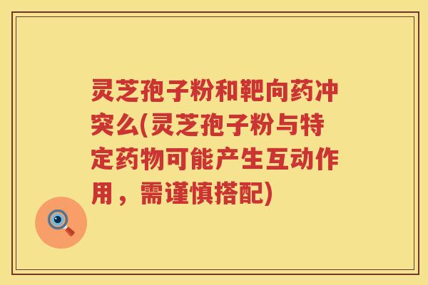 灵芝孢子粉和靶向药冲突么(灵芝孢子粉与特定药物可能产生互动作用，需谨慎搭配)