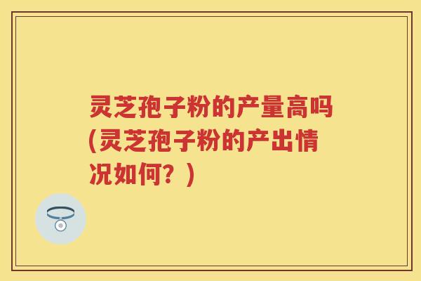 灵芝孢子粉的产量高吗(灵芝孢子粉的产出情况如何？)