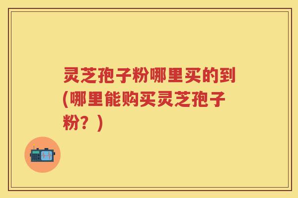 灵芝孢子粉哪里买的到(哪里能购买灵芝孢子粉？)