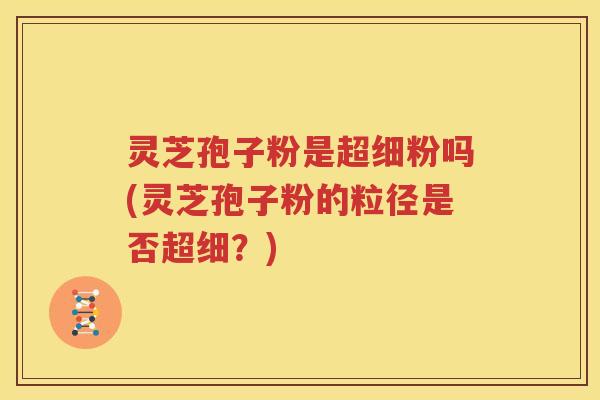 灵芝孢子粉是超细粉吗(灵芝孢子粉的粒径是否超细？)
