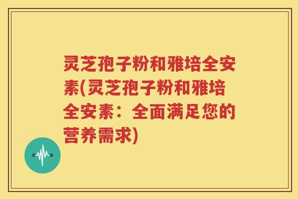 灵芝孢子粉和雅培全安素(灵芝孢子粉和雅培全安素：全面满足您的营养需求)