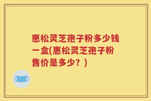 惠松灵芝孢子粉多少钱一盒(惠松灵芝孢子粉售价是多少？)