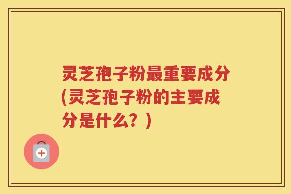 灵芝孢子粉最重要成分(灵芝孢子粉的主要成分是什么？)