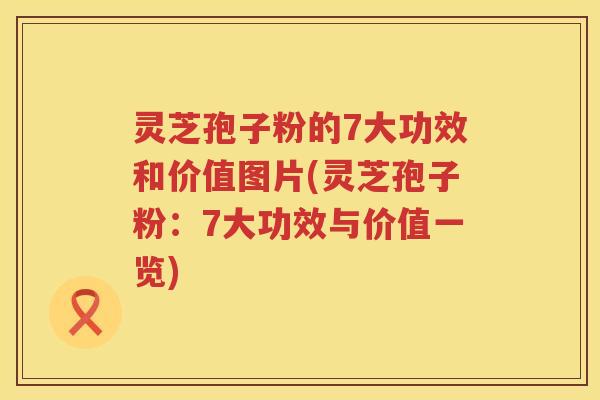 灵芝孢子粉的7大功效和价值图片(灵芝孢子粉：7大功效与价值一览)