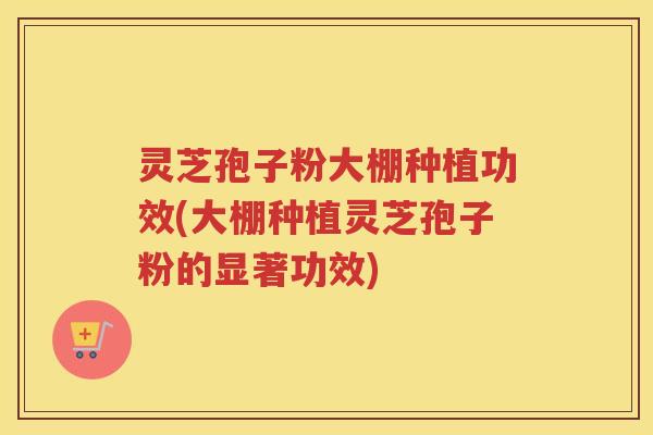 灵芝孢子粉大棚种植功效(大棚种植灵芝孢子粉的显著功效)
