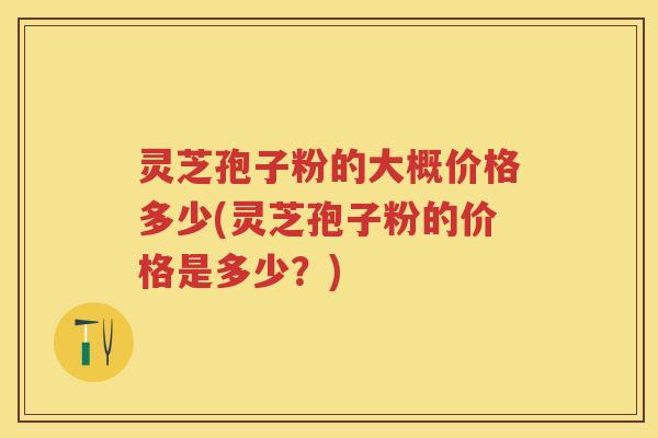 灵芝孢子粉的大概价格多少(灵芝孢子粉的价格是多少?) 灵芝孢子粉的大概价格多少(灵芝孢子粉的价格是多少?)
