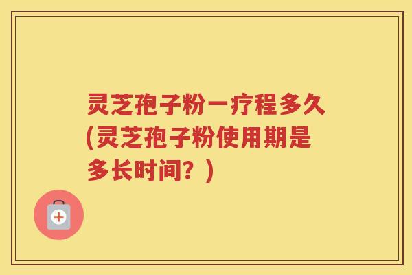 灵芝孢子粉一疗程多久(灵芝孢子粉使用期是多长时间？)