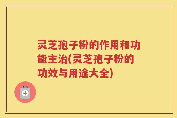灵芝孢子粉的作用和功能主治(灵芝孢子粉的功效与用途大全)