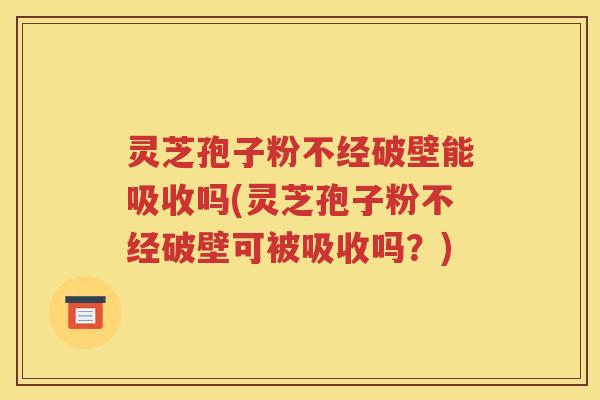 灵芝孢子粉不经破壁能吸收吗(灵芝孢子粉不经破壁可被吸收吗？)