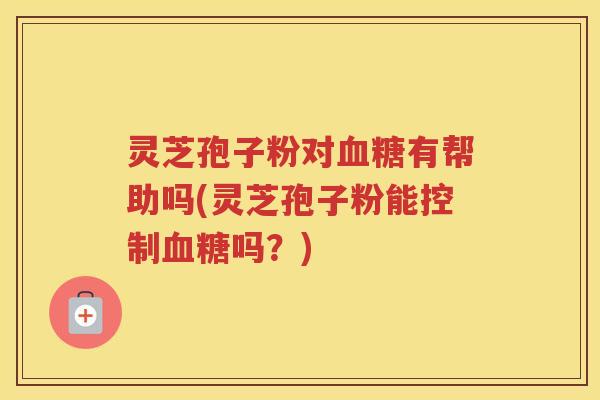 灵芝孢子粉对血糖有帮助吗(灵芝孢子粉能控制血糖吗？)