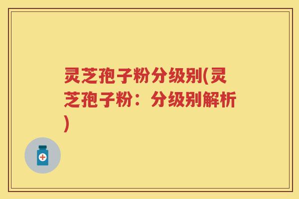 灵芝孢子粉分级别(灵芝孢子粉：分级别解析)