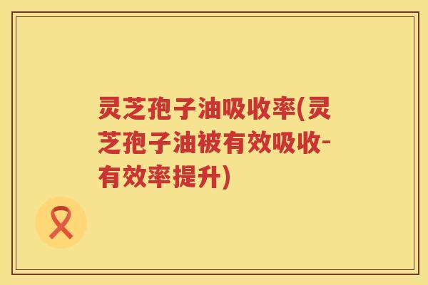 灵芝孢子油吸收率(灵芝孢子油被有效吸收-有效率提升)
