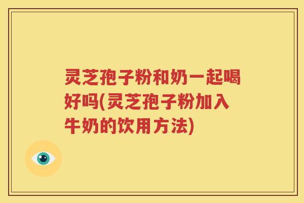 灵芝孢子粉和奶一起喝好吗(灵芝孢子粉加入牛奶的饮用方法)