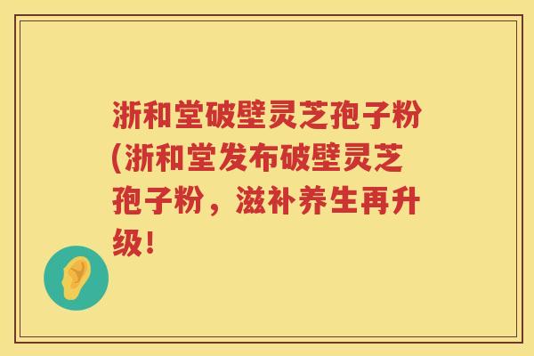 浙和堂破壁灵芝孢子粉(浙和堂发布破壁灵芝孢子粉，滋补养生再升级！