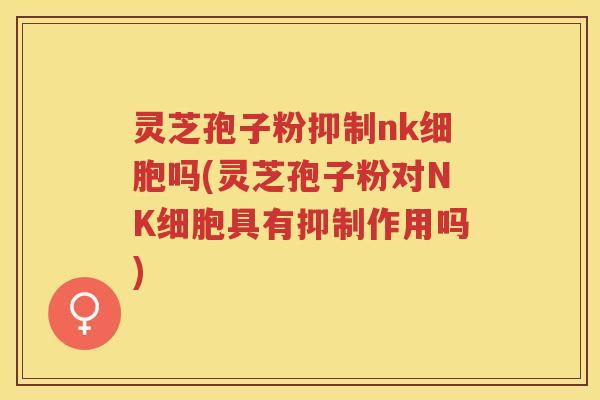 灵芝孢子粉抑制nk细胞吗(灵芝孢子粉对NK细胞具有抑制作用吗)