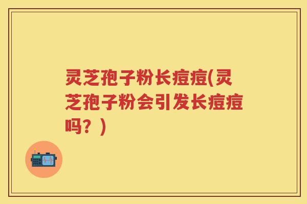 灵芝孢子粉长痘痘(灵芝孢子粉会引发长痘痘吗?) 灵芝孢子粉长痘痘(灵芝孢子粉会引发长痘痘吗?)
