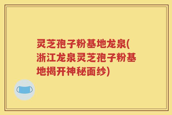 灵芝孢子粉基地龙泉(浙江龙泉灵芝孢子粉基地揭开神秘面纱)