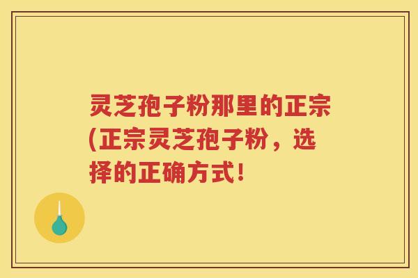 灵芝孢子粉那里的正宗(正宗灵芝孢子粉，选择的正确方式！