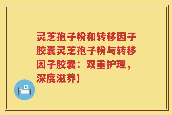 灵芝孢子粉和转移因子胶囊灵芝孢子粉与转移因子胶囊：双重护理，深度滋养)