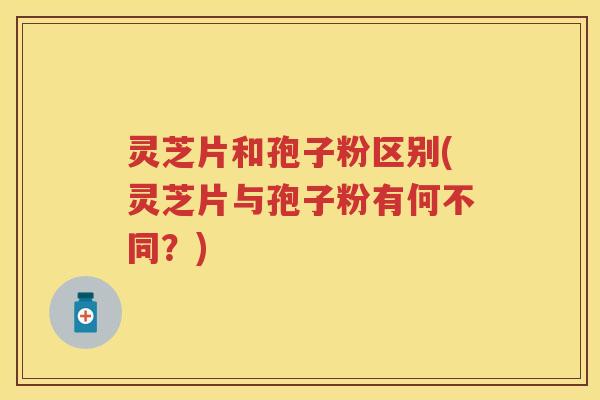 灵芝片和孢子粉区别(灵芝片与孢子粉有何不同？)
