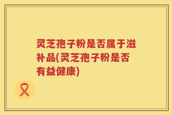灵芝孢子粉是否属于滋补品(灵芝孢子粉是否有益健康)