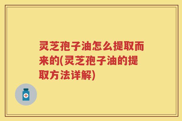 灵芝孢子油怎么提取而来的(灵芝孢子油的提取方法详解) 灵芝孢子油怎么提取而来的(灵芝孢子油的提取方法详解)