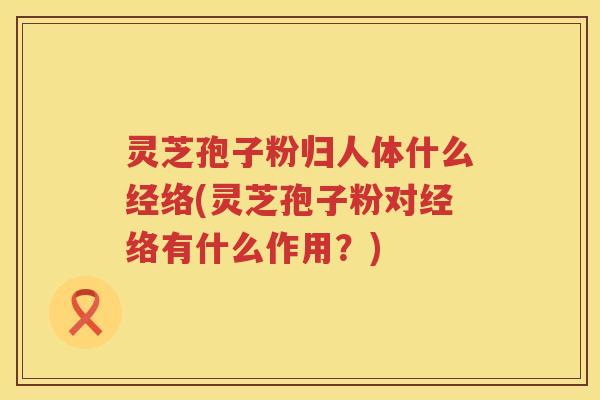 灵芝孢子粉归人体什么经络(灵芝孢子粉对经络有什么作用？)
