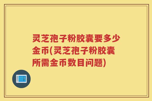 灵芝孢子粉胶囊要多少金币(灵芝孢子粉胶囊所需金币数目问题)