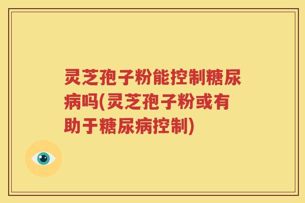 灵芝孢子粉能控制吗(灵芝孢子粉或有助于控制) 灵芝孢子粉能控制吗(灵芝孢子粉或有助于控制)