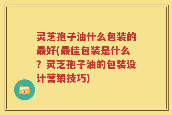 灵芝孢子油什么包装的最好(最佳包装是什么？灵芝孢子油的包装设计营销技巧)