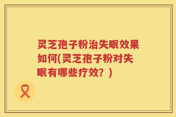 灵芝孢子粉治失眠效果如何(灵芝孢子粉对失眠有哪些疗效？)