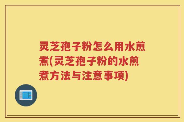 灵芝孢子粉怎么用水煎煮(灵芝孢子粉的水煎煮方法与注意事项)