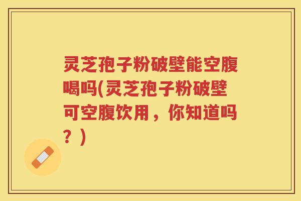 灵芝孢子粉破壁能空腹喝吗(灵芝孢子粉破壁可空腹饮用，你知道吗？)