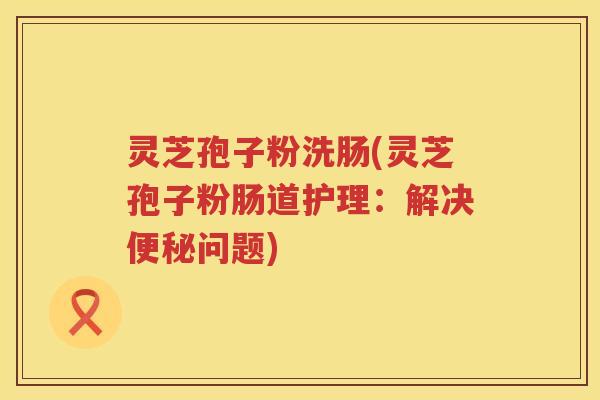 灵芝孢子粉洗肠(灵芝孢子粉肠道护理：解决便秘问题)