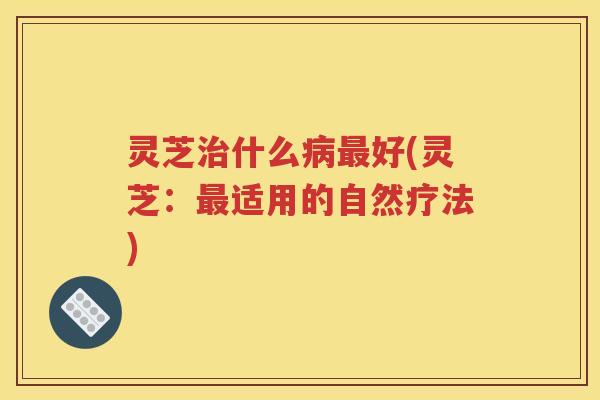 灵芝治什么病最好(灵芝：最适用的自然疗法)