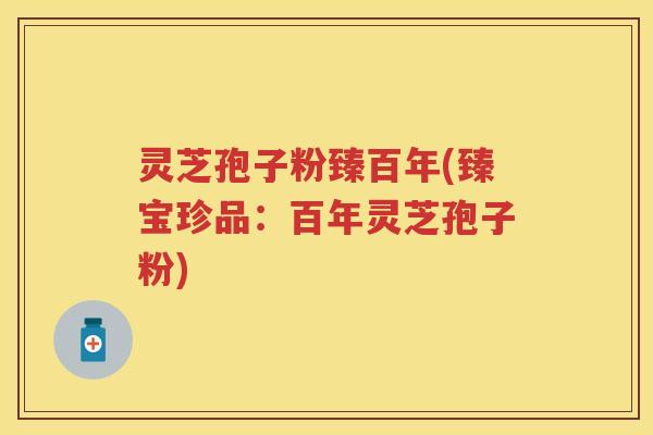 灵芝孢子粉臻百年(臻宝珍品：百年灵芝孢子粉)