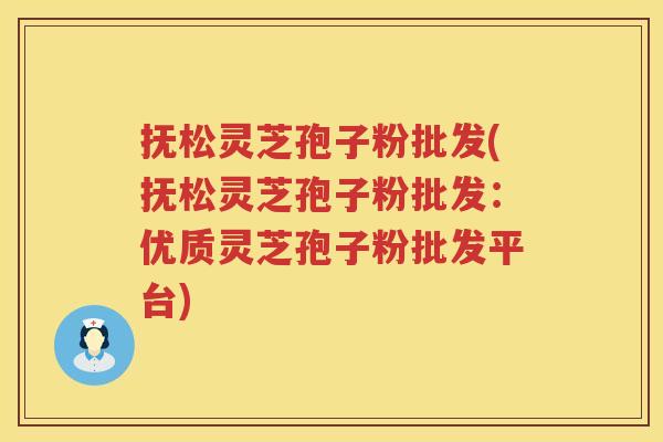 抚松灵芝孢子粉批发(抚松灵芝孢子粉批发：优质灵芝孢子粉批发平台)