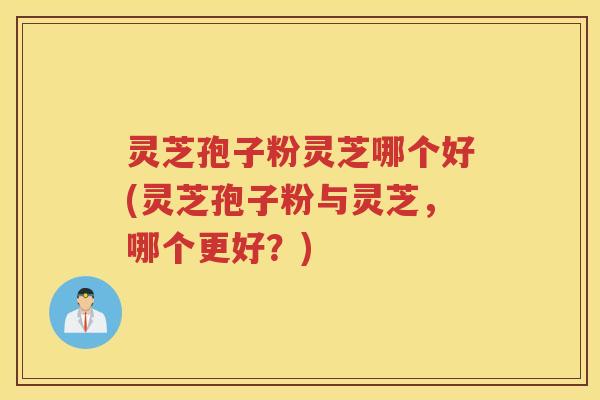灵芝孢子粉灵芝哪个好(灵芝孢子粉与灵芝，哪个更好？)