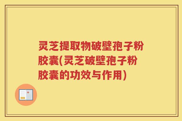 灵芝提取物破壁孢子粉胶囊(灵芝破壁孢子粉胶囊的功效与作用)